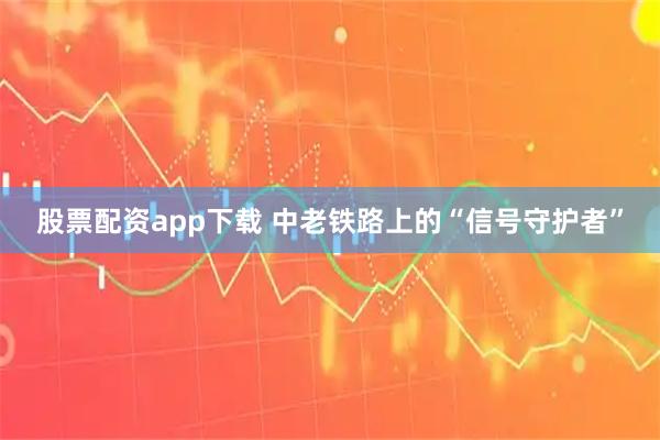 股票配资app下载 中老铁路上的“信号守护者”