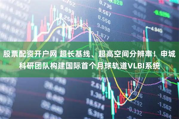 股票配资开户网 超长基线、超高空间分辨率！申城科研团队构建国际首个月球轨道VLBI系统