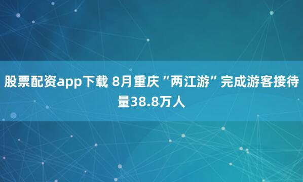 股票配资app下载 8月重庆“两江游”完成游客接待量38.8万人