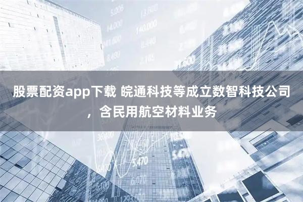 股票配资app下载 皖通科技等成立数智科技公司，含民用航空材料业务