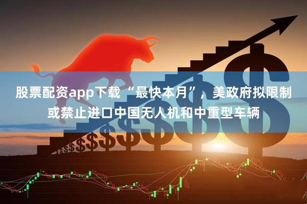 股票配资app下载 “最快本月”，美政府拟限制或禁止进口中国无人机和中重型车辆