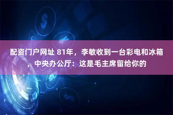 配资门户网址 81年，李敏收到一台彩电和冰箱，中央办公厅：这是毛主席留给你的