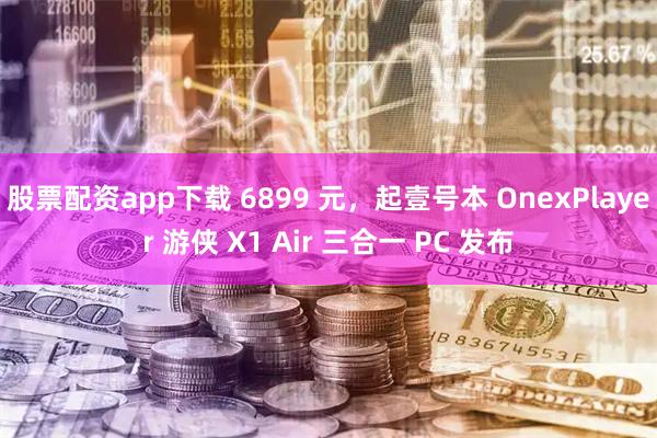 股票配资app下载 6899 元，起壹号本 OnexPlayer 游侠 X1 Air 三合一 PC 发布