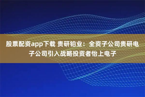 股票配资app下载 贵研铂业：全资子公司贵研电子公司引入战略投资者怡上电子