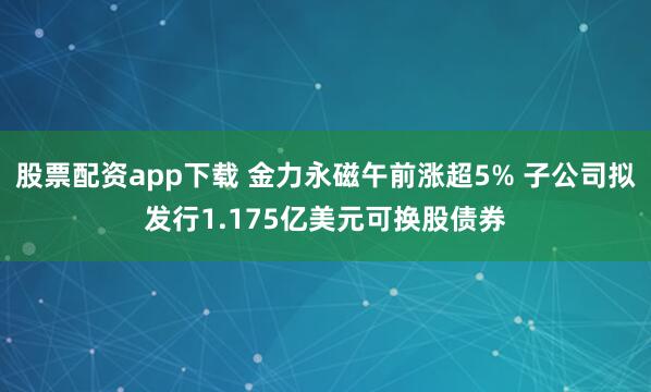 股票配资app下载 金力永磁午前涨超5% 子公司拟发行1.175亿美元可换股债券
