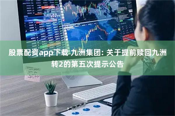 股票配资app下载 九洲集团: 关于提前赎回九洲转2的第五次提示公告