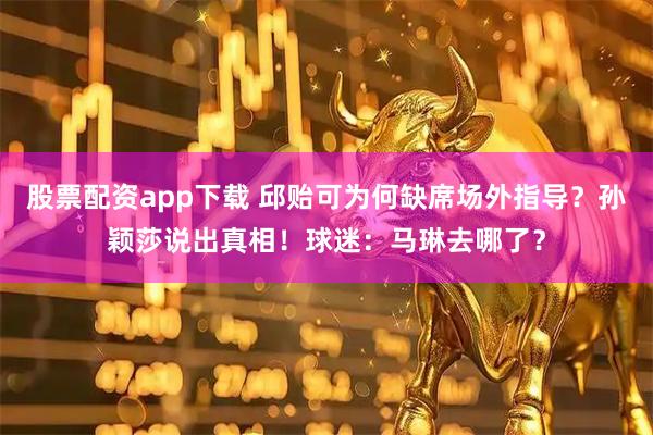 股票配资app下载 邱贻可为何缺席场外指导？孙颖莎说出真相！球迷：马琳去哪了？