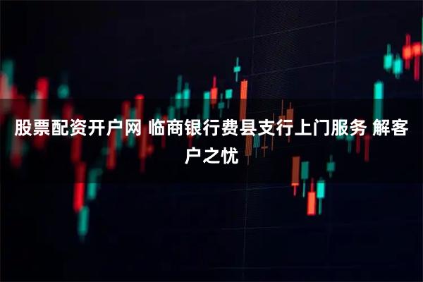 股票配资开户网 临商银行费县支行上门服务 解客户之忧