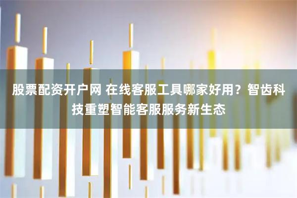 股票配资开户网 在线客服工具哪家好用？智齿科技重塑智能客服服务新生态