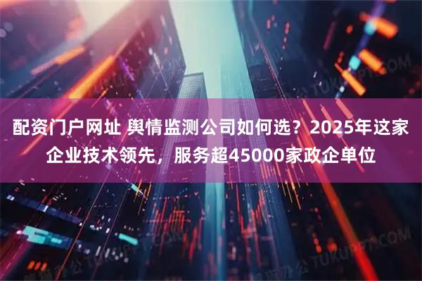 配资门户网址 舆情监测公司如何选？2025年这家企业技术领先，服务超45000家政企单位