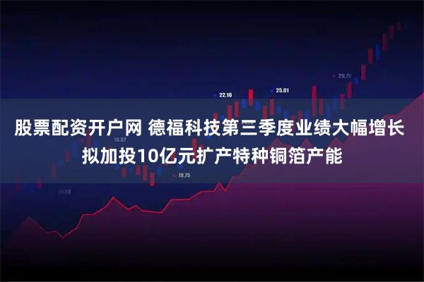 股票配资开户网 德福科技第三季度业绩大幅增长 拟加投10亿元扩产特种铜箔产能