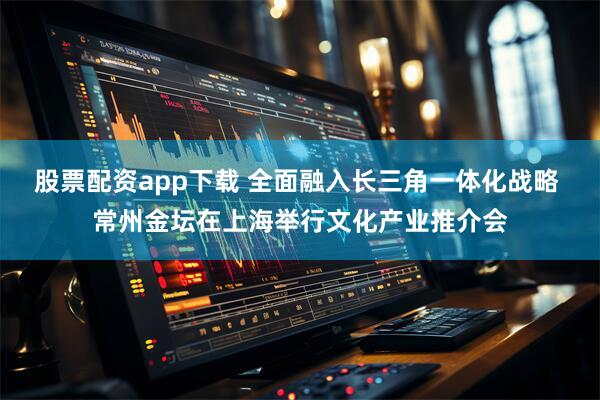 股票配资app下载 全面融入长三角一体化战略 常州金坛在上海举行文化产业推介会