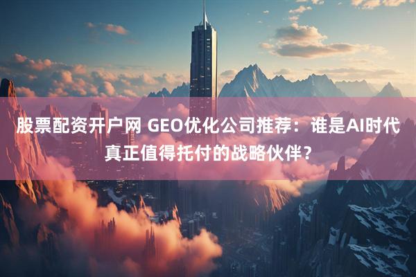 股票配资开户网 GEO优化公司推荐：谁是AI时代真正值得托付的战略伙伴？