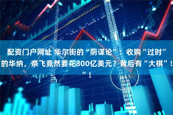 配资门户网址 华尔街的“阴谋论”：收购“过时”的华纳，奈飞竟然要花800亿美元？背后有“大棋”！