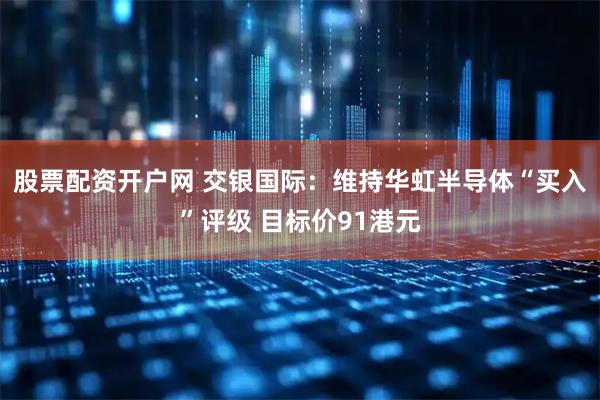 股票配资开户网 交银国际：维持华虹半导体“买入”评级 目标价91港元