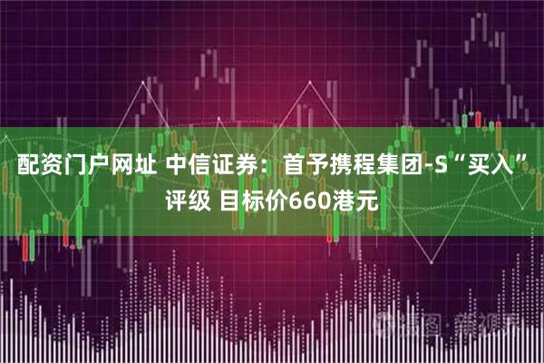 配资门户网址 中信证券：首予携程集团-S“买入”评级 目标价660港元