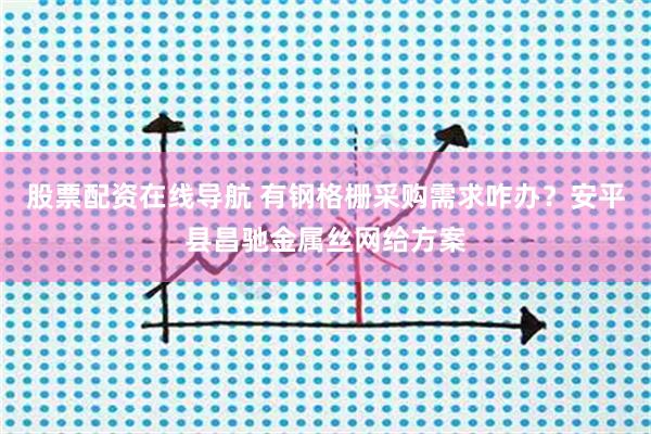 股票配资在线导航 有钢格栅采购需求咋办？安平县昌驰金属丝网给方案