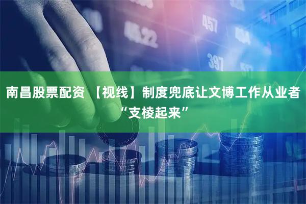 南昌股票配资 【视线】制度兜底让文博工作从业者“支棱起来”