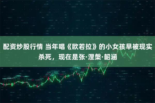 配资炒股行情 当年唱《欧若拉》的小女孩早被现实杀死，现在是张·涅槃·韶涵