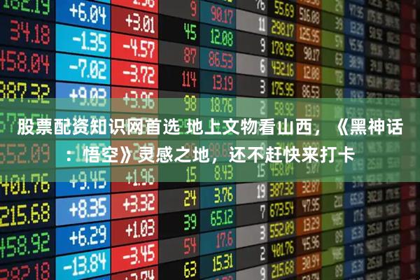 股票配资知识网首选 地上文物看山西，《黑神话：悟空》灵感之地，还不赶快来打卡