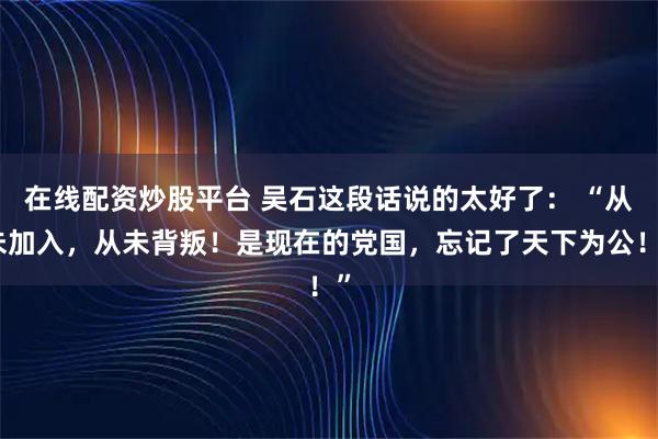 在线配资炒股平台 吴石这段话说的太好了： “从未加入，从未背叛！是现在的党国，忘记了天下为公！”