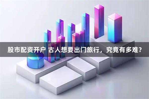 股市配资开户 古人想要出门旅行，究竟有多难？